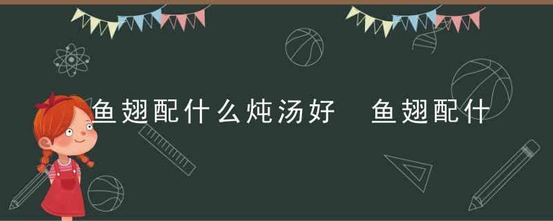 鱼翅配什么炖汤好 鱼翅配什么一起来煲汤好呢